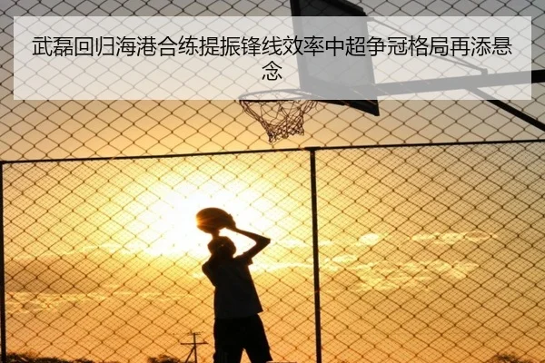 武磊回归海港合练提振锋线效率中超争冠格局再添悬念（WEIDESPORT）